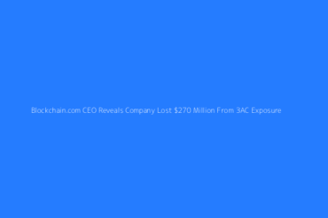 Featured Blockchain Com Ceo Reveals Company Lost 270 Million From 3ac Exposure